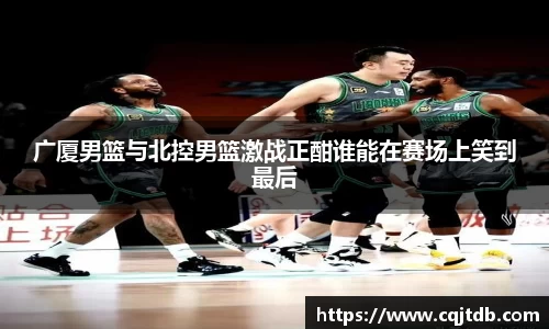 广厦男篮与北控男篮激战正酣谁能在赛场上笑到最后