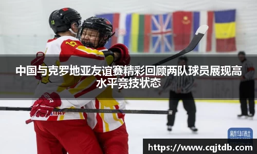 中国与克罗地亚友谊赛精彩回顾两队球员展现高水平竞技状态