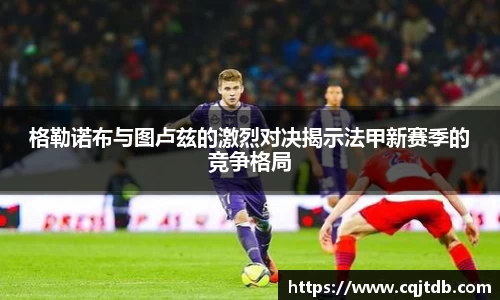 格勒诺布与图卢兹的激烈对决揭示法甲新赛季的竞争格局